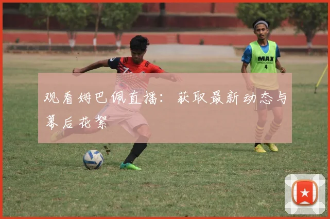 观看姆巴佩直播:获取最新动态与幕后花絮