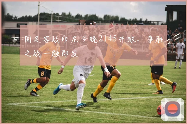 国足客战印尼今晚2145开球，争胜之战一触即发