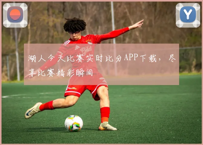 湖人今天比赛实时比分APP下载，尽享比赛精彩瞬间