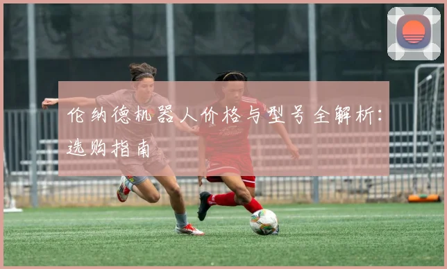 伦纳德机器人价格与型号全解析：选购指南