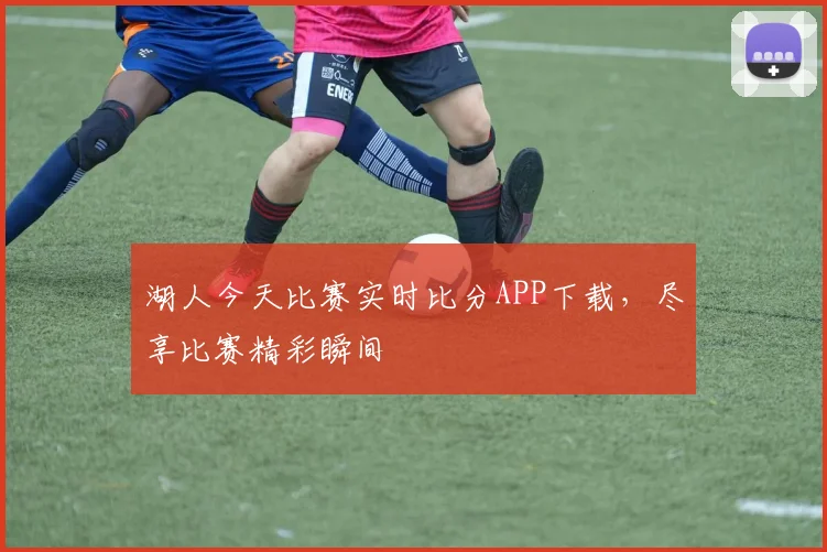 湖人今天比赛实时比分APP下载，尽享比赛精彩瞬间