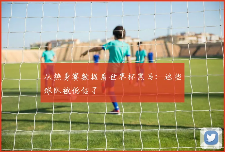 从热身赛数据看世界杯黑马：这些球队被低估了