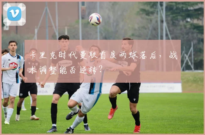 卡里克时代曼联首度两球落后,战术调整能否逆转?