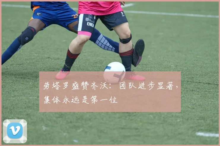劳塔罗盛赞齐沃：团队进步显著，集体永远是第一位