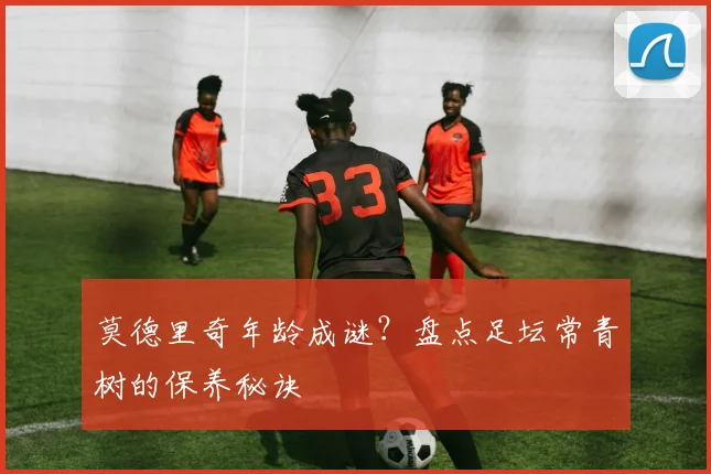 莫德里奇年龄成谜?盘点足坛常青树的保养秘诀
