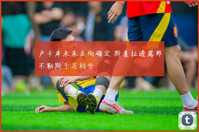 卢卡库未来去向确定 斯基拉透露那不勒斯千万标价