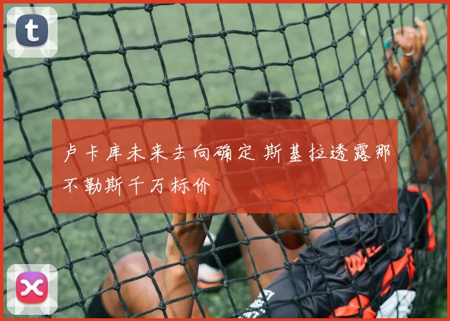 卢卡库未来去向确定 斯基拉透露那不勒斯千万标价