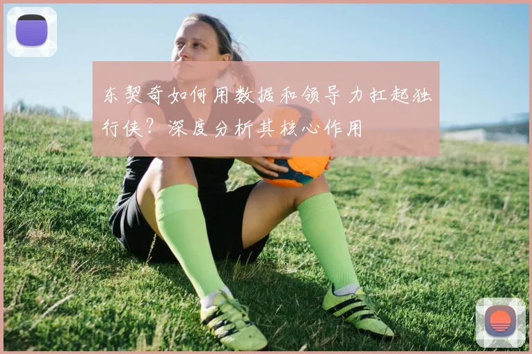 东契奇如何用数据和领导力扛起独行侠？深度分析其核心作用
