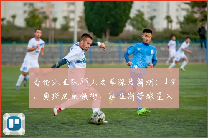 哥伦比亚队55人名单深度解析:J罗、奥斯皮纳领衔,迪亚斯等球星入选看点