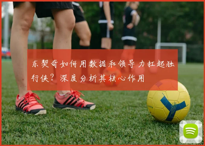 东契奇如何用数据和领导力扛起独行侠？深度分析其核心作用