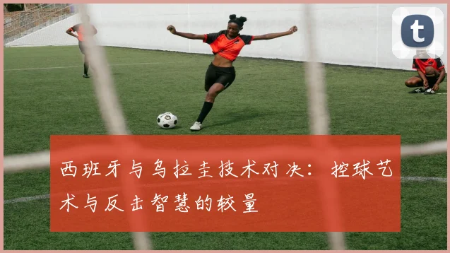 西班牙与乌拉圭技术对决:控球艺术与反击智慧的较量