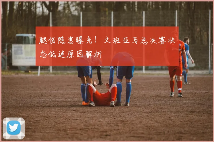 腿伤隐患曝光!文班亚马总决赛状态低迷原因解析