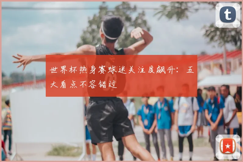 世界杯热身赛球迷关注度飙升：五大看点不容错过