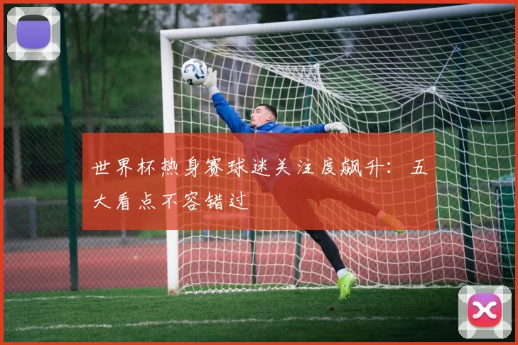 世界杯热身赛球迷关注度飙升：五大看点不容错过