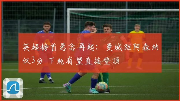 英超榜首悬念再起:曼城距阿森纳仅3分 下轮有望直接登顶